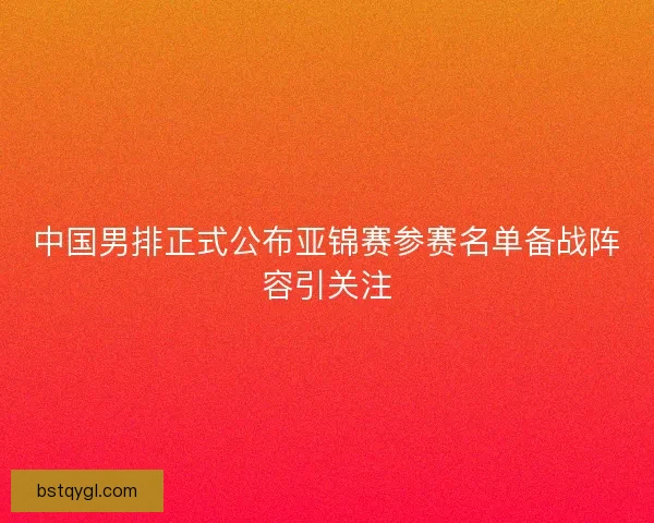 中国男排正式公布亚锦赛参赛名单备战阵容引关注