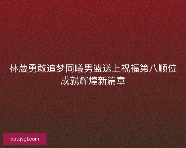 林葳勇敢追梦同曦男篮送上祝福第八顺位成就辉煌新篇章