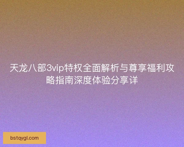 天龙八部3vip特权全面解析与尊享福利攻略指南深度体验分享详