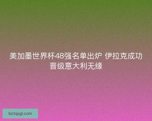 美加墨世界杯48强名单出炉 伊拉克成功晋级意大利无缘