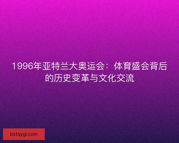 1996年亚特兰大奥运会：体育盛会背后的历史变革与文化交流