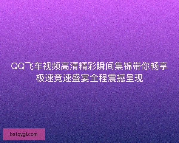 QQ飞车视频高清精彩瞬间集锦带你畅享极速竞速盛宴全程震撼呈现