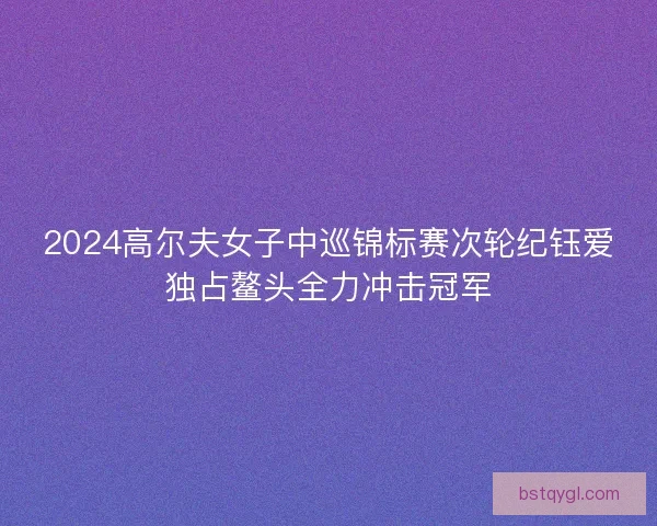2024高尔夫女子中巡锦标赛次轮纪钰爱独占鳌头全力冲击冠军