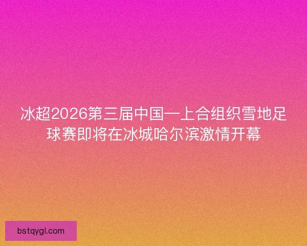 冰超2026第三届中国—上合组织雪地足球赛即将在冰城哈尔滨激情开幕