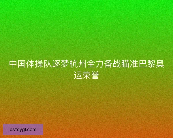 中国体操队逐梦杭州全力备战瞄准巴黎奥运荣誉