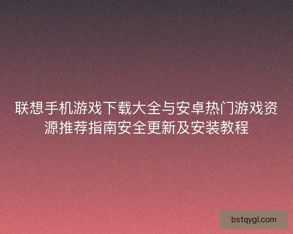 联想手机游戏下载大全与安卓热门游戏资源推荐指南安全更新及安装教程